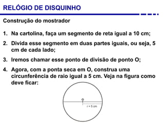 Construção do mostrador
1. Na cartolina, faça um segmento de reta igual a 10 cm;
2. Divida esse segmento em duas partes iguais, ou seja, 5
cm de cada lado;
3. Iremos chamar esse ponto de divisão de ponto O;
4. Agora, com a ponta seca em O, construa uma
circunferência de raio igual a 5 cm. Veja na figura como
deve ficar:
RELÓGIO DE DISQUINHO
 
