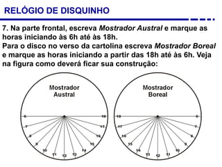 7. Na parte frontal, escreva Mostrador Austral e marque as
horas iniciando às 6h até às 18h.
Para o disco no verso da cartolina escreva Mostrador Boreal
e marque as horas iniciando a partir das 18h até às 6h. Veja
na figura como deverá ficar sua construção:
RELÓGIO DE DISQUINHO
 