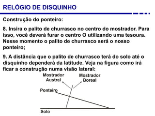 Construção do ponteiro:
8. Insira o palito de churrasco no centro do mostrador. Para
isso, você deverá furar o centro O utilizando uma tesoura.
Nesse momento o palito de churrasco será o nosso
ponteiro;
9. A distância que o palito de churrasco terá do solo até o
disquinho dependerá da latitude. Veja na figura como irá
ficar a construção numa visão lateral:
RELÓGIO DE DISQUINHO
 