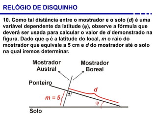 10. Como tal distância entre o mostrador e o solo (d) é uma
variável dependente da latitude (ϕ), observe a fórmula que
deverá ser usada para calcular o valor de d demonstrado na
figura. Dado que ϕ é a latitude do local, m o raio do
mostrador que equivale a 5 cm e d do mostrador até o solo
na qual iremos determinar.
RELÓGIO DE DISQUINHO
 