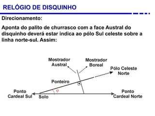 RELÓGIO DE DISQUINHO
Direcionamento:
Aponta do palito de churrasco com a face Austral do
disquinho deverá estar indica ao pólo Sul celeste sobre a
linha norte-sul. Assim:
 
