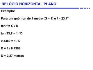 Exemplo:
Para um gnômon de 1 metro (G = 1) e f = 23,7º
tan f = G / D
tan 23,7 = 1 / D
0,4389 = 1 / D
D = 1 / 0,4389
D = 2,27 metros
RELÓGIO HORIZONTAL PLANO
 