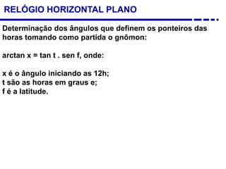 Determinação dos ângulos que definem os ponteiros das
horas tomando como partida o gnômon:
arctan x = tan t . sen f, onde:
x é o ângulo iniciando as 12h;
t são as horas em graus e;
f é a latitude.
RELÓGIO HORIZONTAL PLANO
 