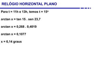 Para t = 11h e 13h, temos t = 15o
arctan x = tan 15 . sen 23,7
arctan x = 0,268 . 0,4019
arctan x = 0,1077
x = 6,14 graus
RELÓGIO HORIZONTAL PLANO
 