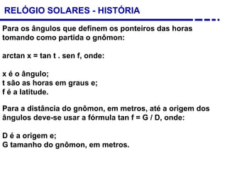 RELÓGIO SOLARES - HISTÓRIA
Para os ângulos que definem os ponteiros das horas
tomando como partida o gnômon:
arctan x = tan t . sen f, onde:
x é o ângulo;
t são as horas em graus e;
f é a latitude.
Para a distância do gnômon, em metros, até a origem dos
ângulos deve-se usar a fórmula tan f = G / D, onde:
D é a origem e;
G tamanho do gnômon, em metros.
 