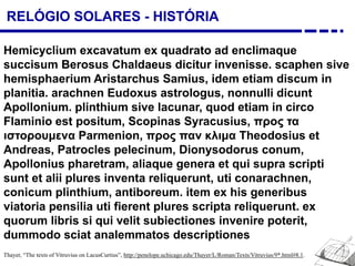 RELÓGIO SOLARES - HISTÓRIA
Hemicyclium excavatum ex quadrato ad enclimaque
succisum Berosus Chaldaeus dicitur invenisse. scaphen sive
hemisphaerium Aristarchus Samius, idem etiam discum in
planitia. arachnen Eudoxus astrologus, nonnulli dicunt
Apollonium. plinthium sive lacunar, quod etiam in circo
Flaminio est positum, Scopinas Syracusius, προς τα
ιστορουμενα Parmenion, προς παν κλιμα Theodosius et
Andreas, Patrocles pelecinum, Dionysodorus conum,
Apollonius pharetram, aliaque genera et qui supra scripti
sunt et alii plures inventa reliquerunt, uti conarachnen,
conicum plinthium, antiboreum. item ex his generibus
viatoria pensilia uti fierent plures scripta reliquerunt. ex
quorum libris si qui velit subiectiones invenire poterit,
dummodo sciat analemmatos descriptiones
Thayer, “The texts of Vitruvius on LacusCurtius”, http://penelope.uchicago.edu/Thayer/L/Roman/Texts/Vitruvius/9*.html#8.1.
 