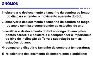 GNÔMON
1- observar o deslocamento e tamanho da sombra ao longo
do dia para entender o movimento aparente do Sol;
2- observar o deslocamento e tamanho da sombra ao longo
do ano e com isso compreender as estações do ano;
3- verificar o deslocamento do Sol ao longo do ano pelos
pontos cardeais e colaterais e compreender a importância
do eixo de inclinação da Terra e sua relação com as
estações do ano;
5- relacionar o deslocamento da sombra com o cotidiano;
4- comparar e discutir o tamanho da sombra x temperatura;
 