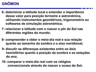 GNÔMON
6- determinar a latitude local e entender a importância
desse valor para posição terrestre e astronômica,
utilizando instrumentos geométricos, trigonometria ou
softwares de simulação astronômica;
10- comparar o meio-dia real com os relógios
convencionais através do nascer e ocaso do Sol;
8- compreender e obter o meio-dia real e sua relação
quanto ao tamanho da sombra e o eixo meridional;
9- discutir as diferenças existentes entre os dois
hemisférios quanto a posição da sombra e as estações
do ano;
7- relacionar a latitude com o nascer e pôr do Sol nas
diferentes regiões do mundo;
 