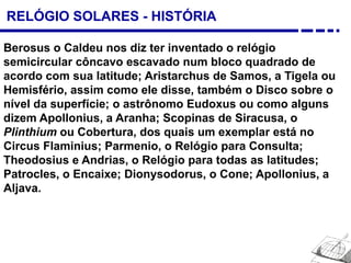 RELÓGIO SOLARES - HISTÓRIA
Berosus o Caldeu nos diz ter inventado o relógio
semicircular côncavo escavado num bloco quadrado de
acordo com sua latitude; Aristarchus de Samos, a Tigela ou
Hemisfério, assim como ele disse, também o Disco sobre o
nível da superfície; o astrônomo Eudoxus ou como alguns
dizem Apollonius, a Aranha; Scopinas de Siracusa, o
Plinthium ou Cobertura, dos quais um exemplar está no
Circus Flaminius; Parmenio, o Relógio para Consulta;
Theodosius e Andrias, o Relógio para todas as latitudes;
Patrocles, o Encaixe; Dionysodorus, o Cone; Apollonius, a
Aljava.
 