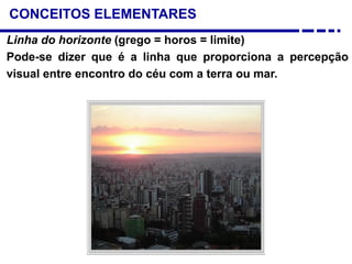 CONCEITOS ELEMENTARES
Linha do horizonte (grego = horos = limite)
Pode-se dizer que é a linha que proporciona a percepção
visual entre encontro do céu com a terra ou mar.
 