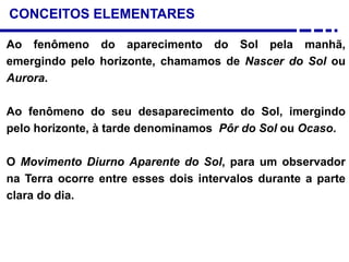 CONCEITOS ELEMENTARES
Ao fenômeno do aparecimento do Sol pela manhã,
emergindo pelo horizonte, chamamos de Nascer do Sol ou
Aurora.
Ao fenômeno do seu desaparecimento do Sol, imergindo
pelo horizonte, à tarde denominamos Pôr do Sol ou Ocaso.
O Movimento Diurno Aparente do Sol, para um observador
na Terra ocorre entre esses dois intervalos durante a parte
clara do dia.
 