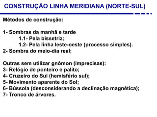 CONSTRUÇÃO LINHA MERIDIANA (NORTE-SUL)
Métodos de construção:
1- Sombras da manhã e tarde
1.1- Pela bissetriz;
1.2- Pela linha leste-oeste (processo simples).
2- Sombra do meio-dia real;
Outras sem utilizar gnômon (imprecisas):
3- Relógio de ponteiro e palito;
4- Cruzeiro do Sul (hemisfério sul);
5- Movimento aparente do Sol;
6- Bússola (desconsiderando a declinação magnética);
7- Tronco de árvores.
 