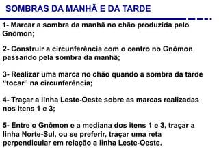 SOMBRAS DA MANHÃ E DA TARDE
1- Marcar a sombra da manhã no chão produzida pelo
Gnômon;
2- Construir a circunferência com o centro no Gnômon
passando pela sombra da manhã;
3- Realizar uma marca no chão quando a sombra da tarde
“tocar” na circunferência;
4- Traçar a linha Leste-Oeste sobre as marcas realizadas
nos itens 1 e 3;
5- Entre o Gnômon e a mediana dos itens 1 e 3, traçar a
linha Norte-Sul, ou se preferir, traçar uma reta
perpendicular em relação a linha Leste-Oeste.
 