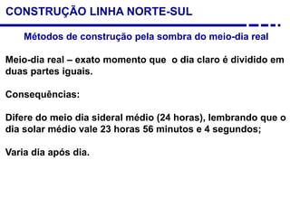 CONSTRUÇÃO LINHA NORTE-SUL
Métodos de construção pela sombra do meio-dia real
Meio-dia real – exato momento que o dia claro é dividido em
duas partes iguais.
Consequências:
Difere do meio dia sideral médio (24 horas), lembrando que o
dia solar médio vale 23 horas 56 minutos e 4 segundos;
Varia dia após dia.
 
