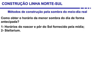 CONSTRUÇÃO LINHA NORTE-SUL
Métodos de construção pela sombra do meio-dia real
Como obter o horário da menor sombra do dia de forma
antecipada?
1- Horários do nascer e pôr do Sol fornecido pela mídia;
2- Stellarium.
 