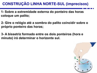 CONSTRUÇÃO LINHA NORTE-SUL (imprecisos)
1- Sobre a extremidade externa do ponteiro das horas
coloque um palito;
2- Gire o relógio até a sombra do palito coincidir sobre o
próprio ponteiro das horas;
3- A bissetriz formado entre os dois ponteiros (hora e
minuto) irá determinar o horizonte sul.
 