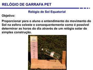 RELÓGIO DE GARRAFA PET
Relógio de Sol Equatorial
Objetivo:
Proporcionar para o aluno o entendimento do movimento do
Sol na esfera celeste e consequentemente como é possível
determinar as horas do dia através de um relógio solar de
simples construção.
 