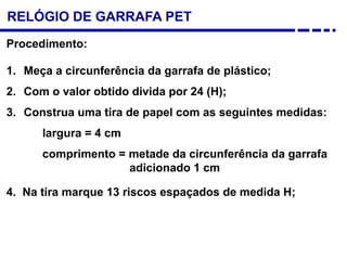 RELÓGIO DE GARRAFA PET
Procedimento:
1. Meça a circunferência da garrafa de plástico;
2. Com o valor obtido divida por 24 (H);
3. Construa uma tira de papel com as seguintes medidas:
largura = 4 cm
comprimento = metade da circunferência da garrafa
adicionado 1 cm
4. Na tira marque 13 riscos espaçados de medida H;
 