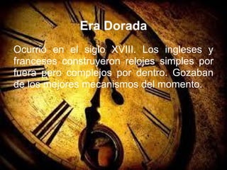 Era Dorada
Ocurrió en el siglo XVIII. Los ingleses y
franceses construyeron relojes simples por
fuera pero complejos por dentro. Gozaban
de los mejores mecanismos del momento.
 