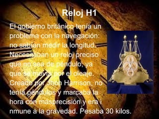 Reloj H1
El gobierno británico tenía un
problema con la navegación:
no sabían medir la longitud.
Necesitaban un reloj preciso
que no sea de péndulo, ya
que se movía por el oleaje.
Creado por Jhon Harrison, no
tenía péndulos y marcaba la
hora con másprecisión y era i
nmune a la gravedad. Pesaba 30 kilos.
 