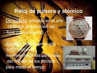 Reloj de pulsera y atómico
De pulsera: creados en el año
1930 por la invención del
fusé (polea espiral)
Atómico: creado en el año
1955. Utiliza el
movimiento de las partículas
del interior de los átomos
para medir el tiempo.
 