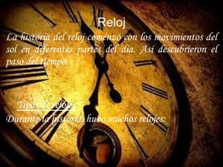 Reloj
La historia del reloj comenzó con los movimientos del
sol en diferentes partes del día. Así descubrieron el
paso del tiempo.
Tipos de relojes
Durante la historia, hubo muchos relojes:
 