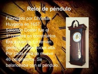 Reloj de péndulo
Fabricado por Christian
Huygens en 1657.
Salomon Coster fue el
1° hombre en construirlos.
Era a cuerda. Lo tenían
gente de clase social alta.
Por cada hora se mueve
46 centimetros. Se
balanceaba con el péndulo.
 