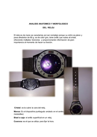 ANALISIS ANATOMICO Y MORFOLOGICO
DEL RELOJ
El reloj es de mano se caracteriza por ser complejo porque su vidrio es plano y
pesa alrededor de 68 g. es de color gris, tiene anillo que rodea al cristal,
ofreciendo múltiples funciones y proporcionando información de gran
importancia al momento de hacer su función.
Cristal: es la cubre la cara del reloj.
Manos: Es el dispositivo puntiagudo anclado en el centro; (sostiene a las
manesillas)
Bisel o caja: el anillo superficial en un reloj.
Coarona: es el que se utiliza para fijar la hora.
 