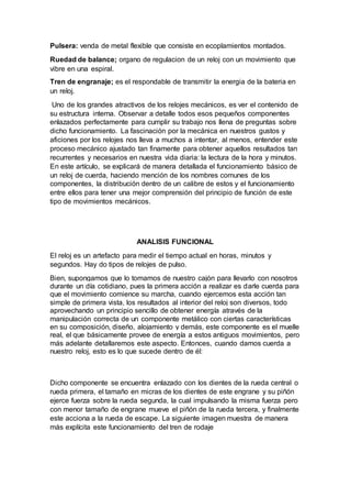 Pulsera: venda de metal flexible que consiste en ecoplamientos montados.
Ruedad de balance; organo de regulacion de un reloj con un movimiento que
vibre en una espiral.
Tren de engranaje; es el respondable de transmitir la energia de la bateria en
un reloj.
Uno de los grandes atractivos de los relojes mecánicos, es ver el contenido de
su estructura interna. Observar a detalle todos esos pequeños componentes
enlazados perfectamente para cumplir su trabajo nos llena de preguntas sobre
dicho funcionamiento. La fascinación por la mecánica en nuestros gustos y
aficiones por los relojes nos lleva a muchos a intentar, al menos, entender este
proceso mecánico ajustado tan finamente para obtener aquellos resultados tan
recurrentes y necesarios en nuestra vida diaria: la lectura de la hora y minutos.
En este artículo, se explicará de manera detallada el funcionamiento básico de
un reloj de cuerda, haciendo mención de los nombres comunes de los
componentes, la distribución dentro de un calibre de estos y el funcionamiento
entre ellos para tener una mejor comprensión del principio de función de este
tipo de movimientos mecánicos.
ANALISIS FUNCIONAL
El reloj es un artefacto para medir el tiempo actual en horas, minutos y
segundos. Hay do tipos de relojes de pulso.
Bien, supongamos que lo tomamos de nuestro cajón para llevarlo con nosotros
durante un día cotidiano, pues la primera acción a realizar es darle cuerda para
que el movimiento comience su marcha, cuando ejercemos esta acción tan
simple de primera vista, los resultados al interior del reloj son diversos, todo
aprovechando un principio sencillo de obtener energía através de la
manipulación correcta de un componente metálico con ciertas características
en su composición, diseño, alojamiento y demás, este componente es el muelle
real, el que básicamente provee de energía a estos antiguos movimientos, pero
más adelante detallaremos este aspecto. Entonces, cuando damos cuerda a
nuestro reloj, esto es lo que sucede dentro de él:
Dicho componente se encuentra enlazado con los dientes de la rueda central o
rueda primera, el tamaño en micras de los dientes de este engrane y su piñón
ejerce fuerza sobre la rueda segunda, la cual impulsando la misma fuerza pero
con menor tamaño de engrane mueve el piñón de la rueda tercera, y finalmente
este acciona a la rueda de escape. La siguiente imagen muestra de manera
más explícita este funcionamiento del tren de rodaje
 