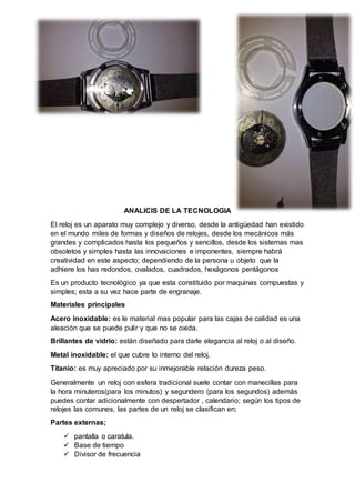 ANALICIS DE LA TECNOLOGIA
El reloj es un aparato muy complejo y diverso, desde la antigüedad han existido
en el mundo miles de formas y diseños de relojes, desde los mecánicos más
grandes y complicados hasta los pequeños y sencillos, desde los sistemas mas
obsoletos y simples hasta las innovaciones e imponentes, siempre habrá
creatividad en este aspecto; dependiendo de la persona u objeto que la
adhiere los has redondos, ovalados, cuadrados, hexágonos pentágonos
Es un producto tecnológico ya que esta constituido por maquinas compuestas y
simples; esta a su vez hace parte de engranaje.
Materiales principales
Acero inoxidable: es le material mas popular para las cajas de calidad es una
aleación que se puede pulir y que no se oxida.
Brillantes de vidrio: están diseñado para darle elegancia al reloj o al diseño.
Metal inoxidable: el que cubre lo interno del reloj.
Titanio: es muy apreciado por su inmejorable relación dureza peso.
Generalmente un reloj con esfera tradicional suele contar con manecillas para
la hora minuteros(para los minutos) y segundero (para los segundos) además
puedes contar adicionalmente con despertador , calendario; según los tipos de
relojes las comunes, las partes de un reloj se clasifican en;
Partes externas;
 pantalla o caratula.
 Base de tiempo
 Divisor de frecuencia
 