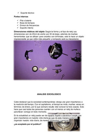  Soporte técnico
Partes internas
 Pila o batería
 Base de tiempos
 Divisor de frecuencias
 Soporte interno
Dimensiones relativas del objeto Según la forma y el tipo de reloj sus
dimensiones son de 20cm de ancho por 30 de largo, además de muchas
herramientas que se utilizan para crearlos son diminutas, esto lo hace un objeto
impresionante ya que entre más pequeño y compacto será su mecanismo
mejor, su funcionamiento y precisión
ANALISIS SOCIOLOGICO
Cabe destacar que la sociedad contemporánea otorga una gran importancia a
la medición del tiempo. Con el capitalismo, el tiempo se mide, muchas veces en
términos de dinero, por lo que siempre resulta vital conocer la hora exacta. Esto
hace que casi todas las personas cuenten con al menos un reloj de muñeca
para llevar consigo en todo momento.
En la actualidad un reloj puede ser de manera digital o mecánica cumple una
gran importancia en nuestra vida diaria ya que de esta manera podemos
organizar nuestro vida diaria, de manera productiva y personal.
¿es aceptado por el publico?
 