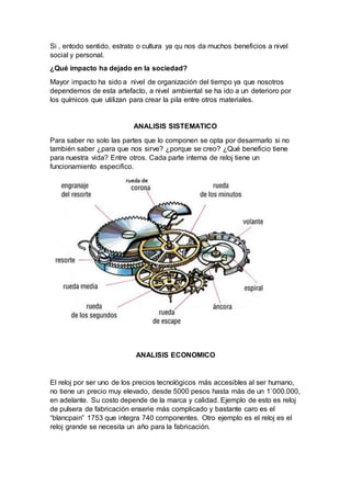 Si , entodo sentido, estrato o cultura ya qu nos da muchos beneficios a nivel
social y personal.
¿Qué impacto ha dejado en la sociedad?
Mayor impacto ha sido a nivel de organización del tiempo ya que nosotros
dependemos de esta artefacto, a nivel ambiental se ha ido a un deterioro por
los químicos que utilizan para crear la pila entre otros materiales.
ANALISIS SISTEMATICO
Para saber no solo las partes que lo componen se opta por desarmarlo si no
también saber ¿para que nos sirve? ¿porque se creo? ¿Qué beneficio tiene
para nuestra vida? Entre otros. Cada parte interna de reloj tiene un
funcionamiento especifico.
ANALISIS ECONOMICO
El reloj por ser uno de los precios tecnológicos más accesibles al ser humano,
no tiene un precio muy elevado, desde 5000 pesos hasta más de un 1`000.000,
en adelante. Su costo depende de la marca y calidad. Ejemplo de esto es reloj
de pulsera de fabricación enserie más complicado y bastante caro es el
“blancpain” 1753 que integra 740 componentes. Otro ejemplo es el reloj es el
reloj grande se necesita un año para la fabricación.
 