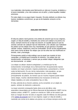 Los materiales más baratos para fabricación un reloj son: la goma, el plástico y
el acero inoxidable; y los más costosos son el zafiro, y todos aquellos metales
preciosos.
Por este objeto no se paga ningún impuesto. De este artefacto se obtiene muy
buenos resultados económicos, ya que es de bastante consumo en los
demandas
ANALISIS HISTORICO
El reloj de pulsera nació gracias a los pilotos de aviación que es sus orígenes,
cogían un reloj de bolsillo y mediante una correa se lo ataban a la pierna o la
brazo; siempre encima de su traje de aviación, en aquella época en que los
aviones carecían de cualquier tipo de instrumento y los cálculos que realizaban
los pilotos con los relojes eran muy importantes ya que gracias a el podían
calcular rumbos, distancias y hora de combustible. De ahí se fue popularizando
esta nueva forma de llevar los relojes que con los años han ido modificado en
tamaño, color y tecnología.
Primeramente existió el reloj análogo que es aquel que muestra la hora
manecillas y el digital que lo presenta en números. Los relojes han ido
transformando su estructura y vemos que ya existen relojes inteligentes que
son técnicamente un celular.
Los relojes se utilizan desde la antigüedad y a medida que ha ido
evolucionando la tecnología de su fabricación han ido apareciendo nuevos
modelos con mayor precisión, mejores prestaciones y presentación y menor
coste de fabricación. Es uno de los instrumentos más populares, ya que
prácticamente muchas personas disponen de uno o varios relojes,
principalmente de pulsera, de manera que en muchos hogares puede haber
varios relojes, muchos electrodomésticos los incorporan en forma de
relojes digitales y en cada computadora hay un reloj.
El reloj, además de su función práctica, se ha convertido en un objeto de
joyería, símbolo de distinción y valoración.
La mayor precisión conseguida hasta ahora es la del último reloj
automático desarrollado por la Oficina Nacional de Normalización (NIST) de los
estados unidos, el NIST-F1, puesto en marcha en 1999, es tan exacto que
tiene un margen de error de solo un segundo cada 30 millones de años.gracias
a los pilotos de aviación que en sus orígenes cogían un reloj de bolsillo y
mediante una correa se lo ataban a la pierna o en el brazo siempre encima del
 
