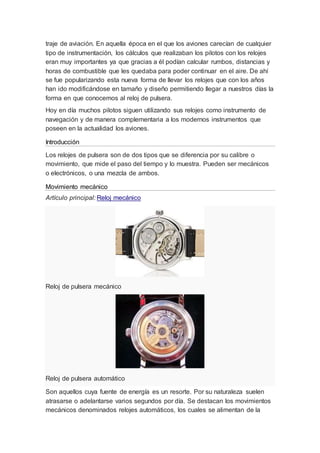 traje de aviación. En aquella época en el que los aviones carecían de cualquier
tipo de instrumentación, los cálculos que realizaban los pilotos con los relojes
eran muy importantes ya que gracias a él podían calcular rumbos, distancias y
horas de combustible que les quedaba para poder continuar en el aire. De ahí
se fue popularizando esta nueva forma de llevar los relojes que con los años
han ido modificándose en tamaño y diseño permitiendo llegar a nuestros días la
forma en que conocemos al reloj de pulsera.
Hoy en día muchos pilotos siguen utilizando sus relojes como instrumento de
navegación y de manera complementaria a los modernos instrumentos que
poseen en la actualidad los aviones.
Introducción
Los relojes de pulsera son de dos tipos que se diferencia por su calibre o
movimiento, que mide el paso del tiempo y lo muestra. Pueden ser mecánicos
o electrónicos, o una mezcla de ambos.
Movimiento mecánico
Artículo principal: Reloj mecánico
Reloj de pulsera mecánico
Reloj de pulsera automático
Son aquellos cuya fuente de energía es un resorte. Por su naturaleza suelen
atrasarse o adelantarse varios segundos por día. Se destacan los movimientos
mecánicos denominados relojes automáticos, los cuales se alimentan de la
 