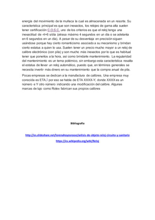 energía del movimiento de la muñeca la cual es almacenada en un resorte. Su
característica principal es que son inexactos, los relojes de gama alta suelen
tener certificación C.O.S.C. uno de los criterios es que el reloj tenga una
inexactitud de -4+6 s/día (atrasa máximo 4 segundos en un día o se adelanta
en 6 segundos en un día). A pesar de su desventaja en precisión siguen
usándose porque hay cierto romanticismo asociado a su mecanismo y brindan
cierto estatus a quien lo usa. Suelen tener un precio mucho mayor a un reloj de
calibre electrónico (con pila) y son mucho más inexactos por lo que es habitual
tener que ponerlos a la hora, así como brindarle mantenimiento. La regularidad
del mantenimiento es un tema polémico, sin embargo esta característica resalta
el estatus de llevar un reloj automático, puesto que, en términos generales se
necesita invertir más dinero en su mantenimiento que la compra anual de pila.
Pocas empresas se dedican a la manufactura de calibres. Una empresa muy
conocida es ETA,1 por eso se habla de ETA XXXX-Y, donde XXXX es un
número e Y otro número indicando una modificación del calibre. Algunas
marcas de lujo como Rolex fabrican sus propios calibres
Bibliografía
http://es.slideshare.net/lorenahoyosrosso/anlisis-de-objeto-reloj-circuito-y-sanitario
https://es.wikipedia.org/wiki/Reloj
 