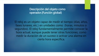 Descripción del objeto como
operador.(Función global)
El reloj es un objeto capaz de medir el tiempo (días, años,
fases lunares, etc.) en unidades como (horas, minutos o
segundos). El reloj fundamentalmente permite conocer la
hora actual, aunque puede tener otras funciones, como
medir la duración de un suceso o activar una alarma en
cierta hora específica.
 