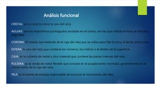 Análisis funcional
CRISTAL: es la cubierta sobre la cara del reloj.
AGUJAS: son los dispositivos puntiagudos ancladas en el centro, son las que indican la hora, el minuto y
segundos.
CORONA: el nódulo que extiende de la caja del reloj que se utiliza para fijar la hora, la fecha, entre otras.
ESFERA: la cara del reloj que contiene los números, los índices o el diseño de la superficie.
CAJA: es la cubierta de metal u otro material que contiene las piezas internas del reloj.
PULSERA: es la venda de metal flexible que consiste en el acoplamiento montado, generalmente en el
mismo estilo de la caja del reloj.
PILA: es la fuente de energía responsable de accionar el movimiento del reloj.
 