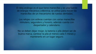 El reloj análogo es el que tiene manecillas y es una fuente
de energía mecánica y eléctrica, se utiliza para mover las
manecillas de un mecanismo de ruedas dentadas.
Los relojes con esferas cuentan con varias manecillas
minutero, segundero y horario, además cuenta con
despertador y calendario.
No se deben dejar mojar, la batería o pila deben ser de
buena marca, cambiar la pila al menos cada 5 meses y
mantenerlo en un lugar seguro.
 
