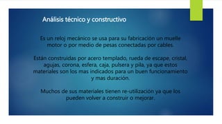 Análisis técnico y constructivo
Es un reloj mecánico se usa para su fabricación un muelle
motor o por medio de pesas conectadas por cables.
Están construidas por acero templado, rueda de escape, cristal,
agujas, corona, esfera, caja, pulsera y pila, ya que estos
materiales son los mas indicados para un buen funcionamiento
y mas duración.
Muchos de sus materiales tienen re-utilización ya que los
pueden volver a construir o mejorar.
 