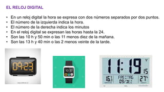 EL RELOJ DIGITAL
• En un reloj digital la hora se expresa con dos números separados por dos puntos.
• El número de la izquierda indica la hora.
• El número de la derecha indica los minutos
• En el reloj digital se expresan las horas hasta la 24.
• Son las 10 h y 50 min o las 11 menos diez de la mañana.
• Son las 13 h y 40 min o las 2 menos veinte de la tarde.
 
