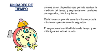 un reloj es un dispositivo que permite realizar la
medición del tiempo y segmentarlo en unidades
de segundos, minutos y horas.
Cada hora comprende sesenta minutos y cada
minuto comprende sesenta segundos.
El segundo es la unidad básica de tiempo y se
mide igual en todo el mundo.
UNIDADES DE
TIEMPO
 