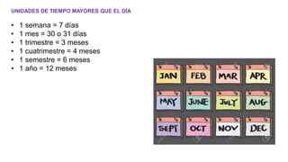 UNIDADES DE TIEMPO MAYORES QUE EL DÍA
• 1 semana = 7 días
• 1 mes = 30 o 31 días
• 1 trimestre = 3 meses
• 1 cuatrimestre = 4 meses
• 1 semestre = 6 meses
• 1 año = 12 meses
 