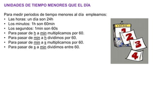 UNIDADES DE TIEMPO MENORES QUE EL DÍA
Para medir periodos de tiempo menores al día empleamos:
• Las horas: un día son 24h
• Los minutos: 1h son 60min
• Los segundos: 1min son 60s
• Para pasar de h a min multiplicamos por 60.
• Para pasar de min a h dividimos por 60.
• Para pasar de min a s multiplicamos por 60.
• Para pasar de s a min dividimos entre 60.
 