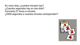 En cinco días ¿cuantos minutos hay?
¿Cuantos segundos hay en dos días?
Convierta 27 horas a minutos
¿5400 segundos a cuantos minutos corresponden?
 