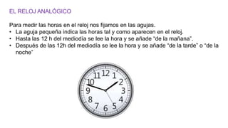 EL RELOJ ANALÓGICO
Para medir las horas en el reloj nos fijamos en las agujas.
• La aguja pequeña indica las horas tal y como aparecen en el reloj.
• Hasta las 12 h del mediodía se lee la hora y se añade “de la mañana”.
• Después de las 12h del mediodía se lee la hora y se añade “de la tarde” o “de la
noche”
 