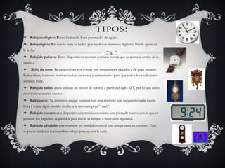 TIPOS:
 Reloj analógico: Estos indican la hora por medio de agujas.
 Reloj digital: En este la hora se indica por medio de números digitales. Puede aparecer
la fecha.
 Reloj de pulsera: Estos dispositivos cuentan con una correa que se ajusta al ancho de la
muñeca.
 Reloj de torre: Se caracterizan por contar con mecanismos pesados y de gran tamaño.
Se los ubica, como su nombre indica, en torres y campanarios para que todos los ciudadanos
sepan la hora.
 Reloj de salón: estos utilizan un motor de resorte a partir del siglo XIV, por lo que antes
de esto no eran tan usados.
 Reloj cucú: Su distintivo es que cuentan con una abertura sale un pajarito cada media
hora y emite algún sonido similar a la onomatopeya “cucú”.
 Reloj de cuarzo: este dispositivo electrónico contiene una pieza de cuarzo con la que se
generan los impulsos requeridos para medir el tiempo a intervalos regulares.
 Reloj de péndulo: este contiene un péndulo vertical con una pesa en su extremo. Esta
se puede trasladar hacia arriba o abajo para ajustar la hora.
 