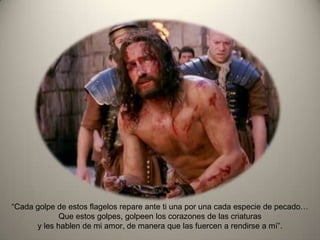 “Cada golpe de estos flagelos repare ante ti una por una cada especie de pecado…
Que estos golpes, golpeen los corazones de las criaturas
y les hablen de mi amor, de manera que las fuercen a rendirse a mí”.
 