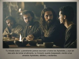 Tu mirada dulce y penetrante parece escrutar a todos los Apóstoles, y aun en
ese acto de tomar el alimento, tu Corazón queda traspasado viendo a tus
amados Apóstoles, débiles y vacilantes.
 