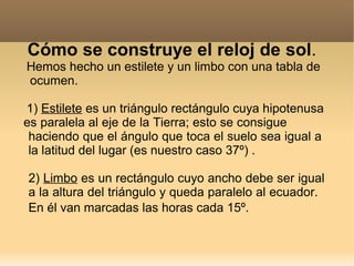 Cómo se construye el reloj de sol.
Hemos hecho un estilete y un limbo con una tabla de
ocumen.

1) Estilete es un triángulo rectángulo cuya hipotenusa
es paralela al eje de la Tierra; esto se consigue
 haciendo que el ángulo que toca el suelo sea igual a
 la latitud del lugar (es nuestro caso 37º) .

2) Limbo es un rectángulo cuyo ancho debe ser igual
a la altura del triángulo y queda paralelo al ecuador.
En él van marcadas las horas cada 15º.
 