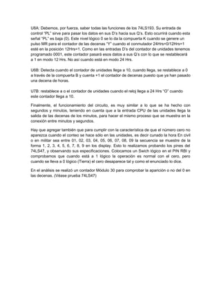 U8A: Debemos, por fuerza, saber todas las funciones de los 74LS193. Su entrada de
control “PL” sirve para pasar los datos en sus D’s hacia sus Q’s. Esto ocurrirá cuando esta
señal “PL” es baja (0). Este nivel lógico 0 se lo da la compuerta K cuando se genere un
pulso MR para el contador de las decenas “Y” cuando el conmutador 24Hrs=0/12Hrs=1
esté en la posición 12Hrs=1. Como en las entradas D’s del contador de unidades tenemos
programado 0001, este contador pasará esos datos a sus Q’s con lo que se restablecerá
a 1 en modo 12 Hrs. No así cuando está en modo 24 Hrs.

U6B: Detecta cuando el contador de unidades llega a 10, cuando llega, se restablece a 0
a través de la compuerta B y cuenta +1 el contador de decenas puesto que ya han pasado
una decena de horas.

U7B: restablece a o el contador de unidades cuando el reloj llega a 24 Hrs “O” cuando
este contador llega a 10.

Finalmente, el funcionamiento del circuito, es muy similar a lo que se ha hecho con
segundos y minutos, teniendo en cuenta que a la entrada CPU de las unidades llega la
salida de las decenas de los minutos, para hacer el mismo proceso que se muestra en la
conexión entre minutos y segundos.

Hay que agregar también que para cumplir con la característica de que el número cero no
aparezca cuando el conteo se hace sólo en las unidades, es decir cunado la hora En civil
o en militar sea entre 01, 02, 03, 04, 05, 06, 07, 08, 09 la secuencia se muestre de la
forma 1, 2, 3, 4, 5, 6, 7, 8, 9 en los display. Esto lo realizamos probando los pines del
74LS47, y observando sus especificaciones. Colocamos un Swich lógico en el PIN RBI y
comprobamos que cuando está a 1 lógico la operación es normal con el cero, pero
cuando se lleva a 0 lógico (Tierra) el cero desaparece tal y como el enunciado lo dice.

En el análisis se realizó un contador Módulo 30 para comprobar la aparición o no del 0 en
las decenas. (Véase prueba 74LS47)
 